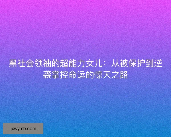 黑社会领袖的超能力女儿：从被保护到逆袭掌控命运的惊天之路