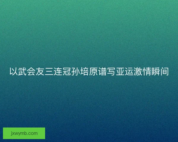 以武会友三连冠孙培原谱写亚运激情瞬间