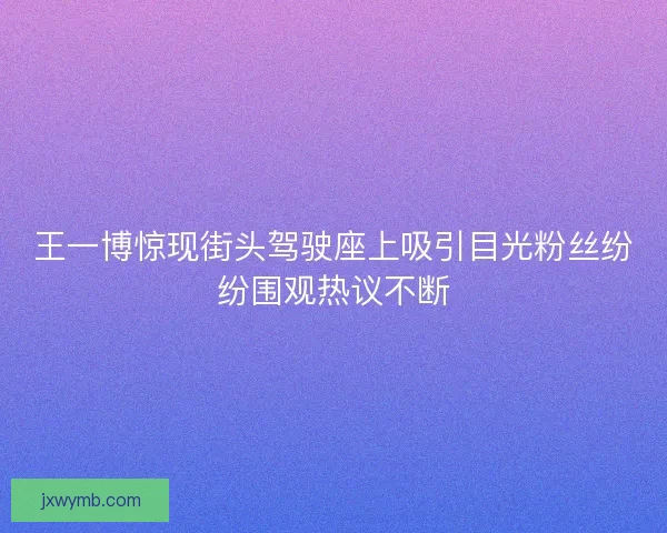 王一博惊现街头驾驶座上吸引目光粉丝纷纷围观热议不断