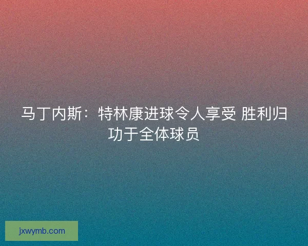 马丁内斯：特林康进球令人享受 胜利归功于全体球员